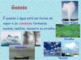 Gasoso É quando a água está em forma de  vapor e se  condensa  formando nuvens, neblina, nevoeiro ou orvalho. Nevoeiro Nuvens Vapor d’água Orvalho 