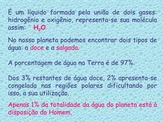 É um líquido formada pela união de dois gases: hidrogênio e oxigênio, representa-se sua molécula assim:  H 2 O No nosso planeta podemos encontrar dois tipos de água: a  doce  e a  salgada . A porcentagem de água na Terra é de 97%. Dos 3%   restantes de água doce, 2% apresenta-se congelada nas regiões polares dificultando por isso, a sua utilização. Apenas 1% da totalidade da água do planeta está à disposição do Homem. 