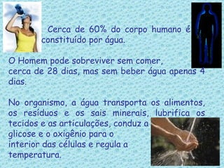     Cerca de 60% do corpo humano é    constituído por água.   O Homem pode sobreviver sem comer, cerca de 28 dias, mas sem beber água apenas 4 dias. No organismo, a água transporta os alimentos, os resíduos e os sais minerais, lubrifica os tecidos e as articulações, conduz a  glicose e o oxigênio para o  interior das células e regula a  temperatura. 