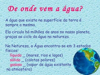 De onde vem a água? A água que existe na superfície da terra é sempre a mesma. Ela circula há milhões de anos no nosso planeta, graças ao ciclo da água na natureza. Na Natureza, a Água encontra-se em 3 estados físicos: líquido  _ (mares, rios e lagos) sólido  _ (calotas polares) gasoso  _ (vapor de água existente na atmosfera) 