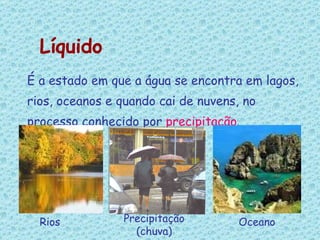 É a estado em que a água se encontra em lagos, rios, oceanos e quando cai de nuvens, no processo conhecido por  precipitação . Líquido Rios Precipitação (chuva) Oceano 