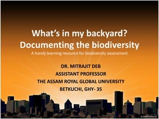 What’s in my backyard?
Documenting the biodiversity
A handy learning resource for biodiversity assessment
DR. MITRAJIT DEB
ASSISTANT PROFESSOR
THE ASSAM ROYAL GLOBAL UNIVERSITY
BETKUCHI, GHY- 35
 