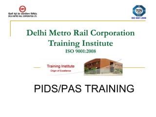 Delhi Metro Rail Corporation 
Training Institute 
ISO 9001:2008 
ISO 9001:2008 
PIDS/PAS TRAINING 
 