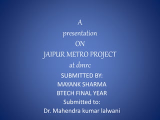 A
presentation
ON
JAIPUR METRO PROJECT
at dmrc
SUBMITTED BY:
MAYANK SHARMA
BTECH FINAL YEAR
Submitted to:
Dr. Mahendra kumar lalwani
 