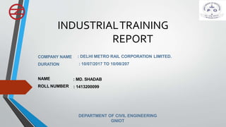 INDUSTRIALTRAINING
REPORT
COMPANY NAME
DURATION
: DELHI METRO RAIL CORPORATION LIMITED.
: 10/07/2017 TO 10/08/207
NAME
ROLL NUMBER
: MD. SHADAB
: 1413200099
DEPARTMENT OF CIVIL ENGINEERING
GNIOT
 