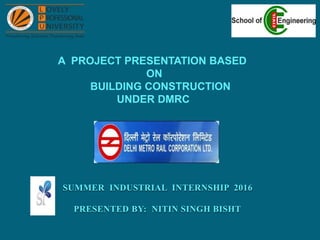 SUMMER INDUSTRIAL INTERNSHIP 2016
PRESENTED BY: NITIN SINGH BISHT
A PROJECT PRESENTATION BASED
ON
BUILDING CONSTRUCTION
UNDER DMRC
 
