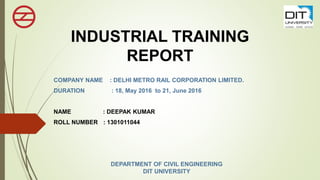 INDUSTRIAL TRAINING
REPORT
COMPANY NAME : DELHI METRO RAIL CORPORATION LIMITED.
DURATION : 18, May 2016 to 21, June 2016
NAME : DEEPAK KUMAR
ROLL NUMBER : 1301011044
DEPARTMENT OF CIVIL ENGINEERING
DIT UNIVERSITY
 