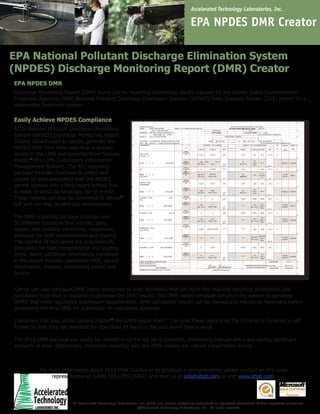 Accelerated Technology Laboratories, Inc.

EPA NPDES DMR Creator
EPA National Pollutant Discharge Elimination System
(NPDES) Discharge Monitoring Report (DMR) Creator
EPA NPDES DMR
Discharge Monitoring Report (DMR) forms are for reporting monitoring results required by the United States Environmental
Protection Agencies (EPA) National Pollutant Discharge Elimination Systems (NPDES)/State Disposal System (SDS) permit for a
wastewater treatment system.

Easily Achieve NPDES Compliance
ATL’s National Pollutant Discharge Elimination
System (NPDES) Discharge Monitoring Report
Creator allows users to rapidly generate the
NPDES DMR form from data that is already
stored in the LIMS and exported from Sample
Master® Pro LIMS (Laboratory Information
Management System). The ATL reporting
package includes functions to collect and
collate all data associated with the NPDES
permit number into a final report format that
is ready to send via hardcopy, fax or e-mail.
These reports can also be converted to Adobe®
pdf and can also be sent out electronically.
The DMR reporting package provides over
50 different functions that include; daily,
weekly and monthly minimums, maximums,
averages for both concentration and loading.
The number of exclusions are automatically
calculated for both concentration and loading
limits. Same additional information contained
in the report includes parameter, MDL, permit
information, location, monitoring period and
facility.

John Johnson

Clients can also configure DMR report templates to their standards that will store the required reporting parameters and
calculation logic that is required to generate the DMR results. The DMR report template will drive the system to generate
DMR’s that meet regulatory submission requirements. DMR calculation results can be viewed and refined as necessary before
generating the final DMR for submission to regulatory agencies.
Customers that also utilize Sample Master® Pro LIMS Result Point™ can post these reports on the Intranet or Internet in pdf
format so that they are available for download 24 hours a day and seven days a week.
The ATL’s DMR package can easily be created once the set up is complete, eliminating manual entry and saving significant
amounts of time. Additionally, electronic reporting with the DMR creator will reduce transcription errors.

For more information about ATL’s DMR Creator or to schedule a demonstration, please contact an ATL sales
representative at 1-800-565-LIMS (5467) or e-mail us at info@atlab.com or visit www.atlab.com.

All Accelerated Technology Laboratories, Inc. brand and product names are trademarks or registered trademarks of their respective companies.
©Accelerated Technology Laboratories, Inc. All rights reserved.

 