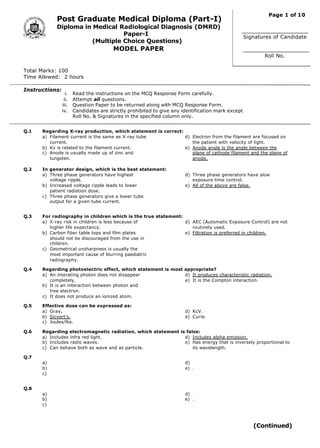 i. Read the instructions on the MCQ Response Form carefully.
ii. Attempt all questions.
iii. Question Paper to be returned along with MCQ Response Form.
iv. Candidates are strictly prohibited to give any identification mark except
Roll No. & Signatures in the specified column only.
Post Graduate Medical Diploma (Part-I)
Diploma in Medical Radiological Diagnosis (DMRD)
Paper-I
(Multiple Choice Questions)
MODEL PAPER
Total Marks: 100
Time Allowed: 2 hours
Instructions:
Q.1 Regarding X-ray production, which statement is correct:
a) Filament current is the same as X-ray tube
current.
b) Kv is related to the filament current.
c) Anode is usually made up of zinc and
tungsten.
d) Electron from the filament are focused on
the patient with velocity of light.
e) Anode angle is the angle between the
plane of cathode filament and the plane of
anode.
Q.2 In generator design, which is the best statement:
a) Three phase generators have highest
voltage ripple.
b) Increased voltage ripple leads to lower
patient radiation dose.
c) Three phase generators give a lower tube
output for a given tube current.
d) Three phase generators have slow
exposure time control.
e) All of the above are false.
Q.3 For radiography in children which is the true statement:
a) X-ray risk in children is less because of
higher life expectancy.
b) Carbon fiber table tops and film plates
should not be discouraged from the use in
children.
c) Geometrical unsharpness is usually the
most important cause of blurring paediatric
radiography.
d) AEC (Automatic Exposure Control) are not
routinely used.
e) Filtration is preferred in children.
Q.4 Regarding photoelectric effect, which statement is most appropriate?
a) An interating photon does not disappear
completely.
b) It is an interaction between photon and
free electron.
c) It does not produce an ionized atom.
d) It produces characteristic radiation.
e) It is the Compton interaction.
Q.5 Effective dose can be expressed as:
a) Gray.
b) Sicvert’s.
c) Joules/lbs.
d) KcV.
e) Curie.
Q.6 Regarding electromagnetic radiation, which statement is false:
a) Includes infra red light.
b) Includes radio waves.
c) Can behave both as wave and as particle.
d) Includes alpha emission.
e) Has energy that is inversely proportional to
its wavelength.
Q.7
a)
b)
c)
d)
e) .
Q.8
a)
b)
c)
d)
e) .
Signatures of Candidate
Roll No.
Page 1 of 10
(Continued)
 