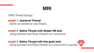 MRI
model 1: Userlevel Thread
Same as traditional ruby thread.
model 2: Native Thread with Global VM lock
Using pthread and Ruby threads run concurrent.
model 3: Native Thread with fine grain lock
Using pthread and Ruby threads run concurrent or parallel.
YARV Thread Design
 