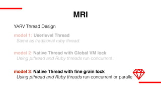 MRI
model 1: Userlevel Thread
Same as traditional ruby thread.
model 2: Native Thread with Global VM lock
Using pthread and Ruby threads run concurrent.
model 3: Native Thread with fine grain lock
Using pthread and Ruby threads run concurrent or parallel.
YARV Thread Design
 