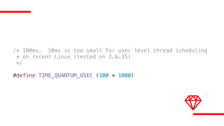 /* 100ms. 10ms is too small for user level thread scheduling
* on recent Linux (tested on 2.6.35)
*/
#define TIME_QUANTUM_USEC (100 * 1000)
 