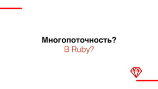 Многопоточность?
В Ruby?
 