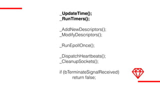 _UpdateTime();
_RunTimers();
_AddNewDescriptors();
_ModifyDescriptors();
_RunEpollOnce();
_DispatchHeartbeats();
_CleanupSockets();
if (bTerminateSignalReceived)
return false;
 