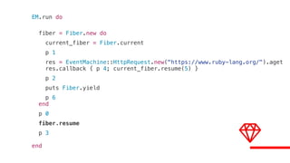 EM.run do
fiber = Fiber.new do
current_fiber = Fiber.current
p 1
res = EventMachine::HttpRequest.new("https://www.ruby-lang.org/").aget
res.callback { p 4; current_fiber.resume(5) }
p 2
puts Fiber.yield
p 6
end
p 0
fiber.resume
p 3
end
 