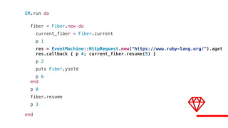 EM.run do
fiber = Fiber.new do
current_fiber = Fiber.current
p 1
res = EventMachine::HttpRequest.new("https://www.ruby-lang.org/").aget
res.callback { p 4; current_fiber.resume(5) }
p 2
puts Fiber.yield
p 6
end
p 0
fiber.resume
p 3
end
 