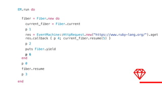 EM.run do
fiber = Fiber.new do
current_fiber = Fiber.current
p 1
res = EventMachine::HttpRequest.new("https://www.ruby-lang.org/").aget
res.callback { p 4; current_fiber.resume(5) }
p 2
puts Fiber.yield
p 6
end
p 0
fiber.resume
p 3
end
 