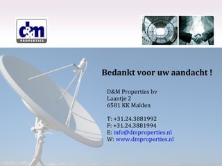 Bedankt voor uw aandacht !
D&M Properties bv
Laantje 2
6581 KK Malden
T: +31.24.3881992
F: +31.24.3881994
E: info@dmproperties.nl
W: www.dmproperties.nl

 