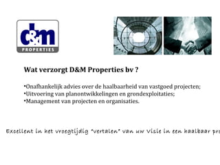 Wat verzorgt D&M Properties bv ?
•Onafhankelijk advies over de haalbaarheid van vastgoed projecten;
•Uitvoering van planontwikkelingen en grondexploitaties;
•Management van projecten en organisaties.

Excellent in het vroegtijdig “vertalen” van uw Visie in een haalbaar pro

 