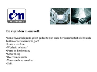 De vijanden in onszelf:
•Een onwaarschijnlijk groot gedeelte van onze hersenactiviteit speelt zich
buiten onze waarneming af !
•Lineair denken
•Wijsheid achteraf
•Patroon herkenning
•Gewenning
•Overcompensatie
•Vermeende causualiteit
•Spijt

 