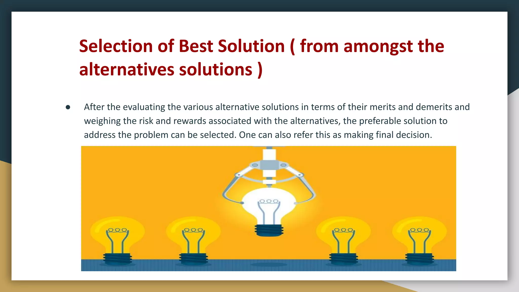 Selection of Best Solution ( from amongst the
alternatives solutions )
● After the evaluating the various alternative solutions in terms of their merits and demerits and
weighing the risk and rewards associated with the alternatives, the preferable solution to
address the problem can be selected. One can also refer this as making final decision.
 