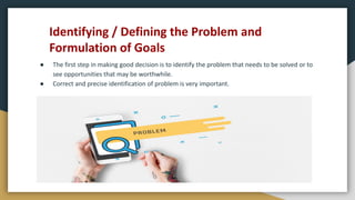 Identifying / Defining the Problem and
Formulation of Goals
● The first step in making good decision is to identify the problem that needs to be solved or to
see opportunities that may be worthwhile.
● Correct and precise identification of problem is very important.
 