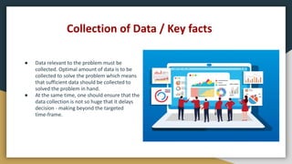 Collection of Data / Key facts
● Data relevant to the problem must be
collected. Optimal amount of data is to be
collected to solve the problem which means
that sufficient data should be collected to
solved the problem in hand.
● At the same time, one should ensure that the
data collection is not so huge that it delays
decision - making beyond the targeted
time-frame.
 