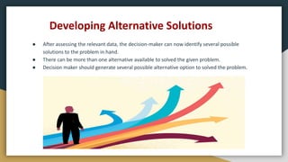 Developing Alternative Solutions
● After assessing the relevant data, the decision-maker can now identify several possible
solutions to the problem in hand.
● There can be more than one alternative available to solved the given problem.
● Decision maker should generate several possible alternative option to solved the problem.
 