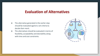 Evaluation of Alternatives
● The alternative generated in the earlier step
should be evaluated against a set criteria to
decide their merit.
● The alternatives should be evaluated in terms of
feasibility, acceptability and desirability along
with time and cost constraints.
 