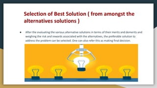 Selection of Best Solution ( from amongst the
alternatives solutions )
● After the evaluating the various alternative solutions in terms of their merits and demerits and
weighing the risk and rewards associated with the alternatives, the preferable solution to
address the problem can be selected. One can also refer this as making final decision.
 
