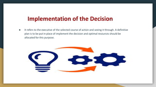 Implementation of the Decision
● It refers to the executive of the selected course of action and seeing it through. A definitive
plan is to be put in place of implement the decision and optimal resources should be
allocated for this purpose.
 