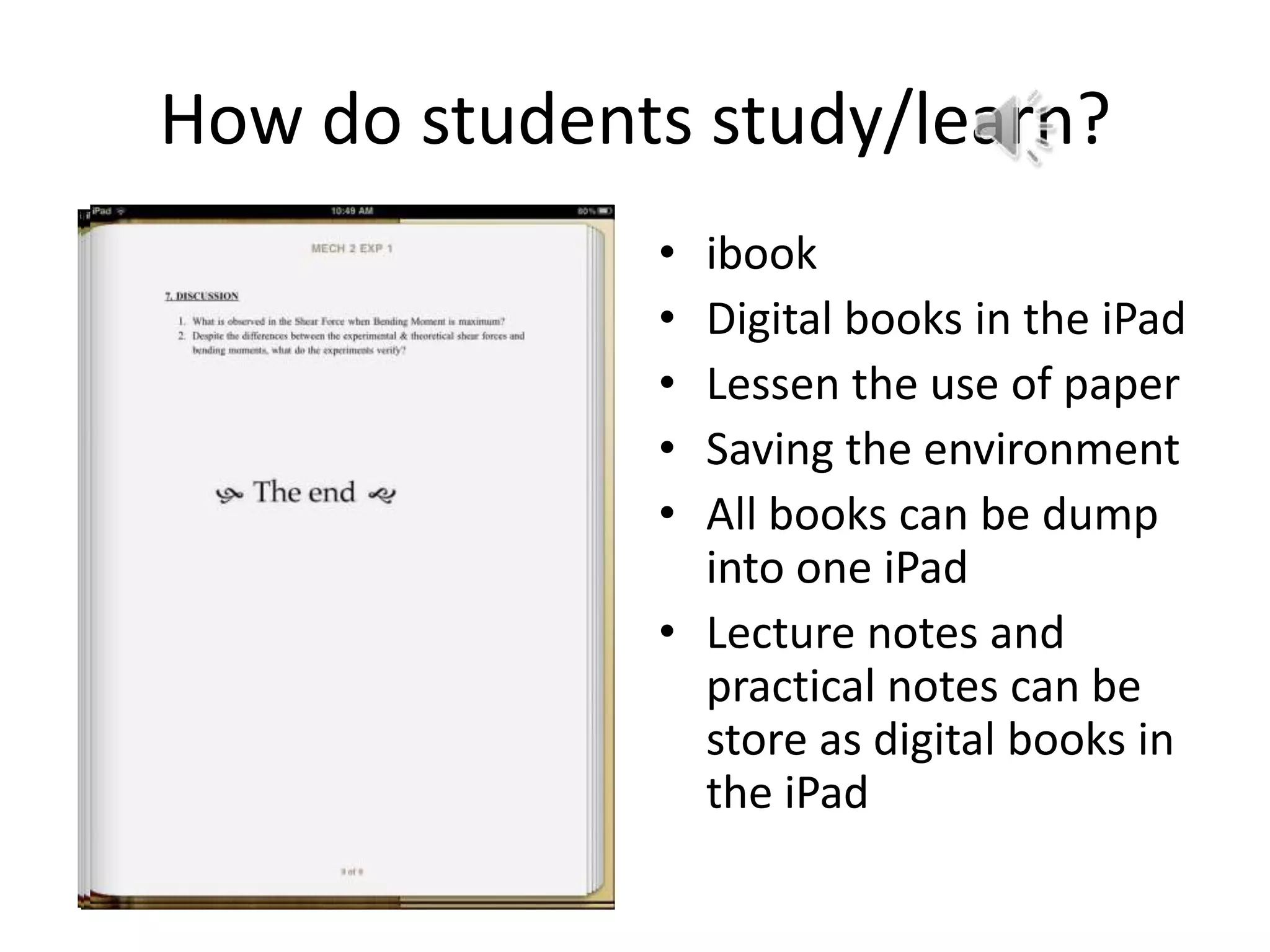 How do students study/learn?
              • ibook
              • Digital books in the iPad
              • Lessen the use of paper
              • Saving the environment
              • All books can be dump
                into one iPad
              • Lecture notes and
                practical notes can be
                store as digital books in
                the iPad
 