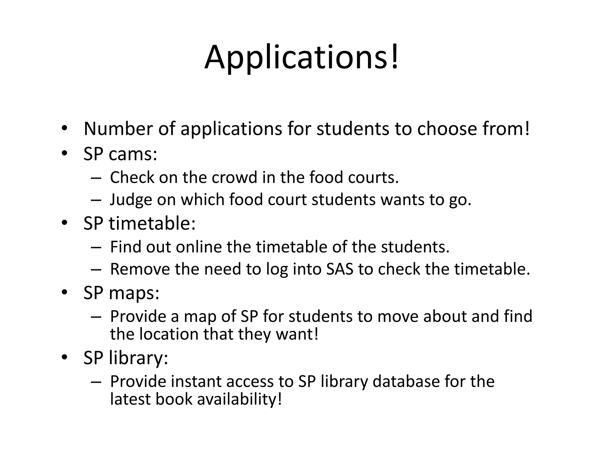 Applications!
• Number of applications for students to choose from!
• SP cams:
   – Check on the crowd in the food courts.
   – Judge on which food court students wants to go.
• SP timetable:
   – Find out online the timetable of the students.
   – Remove the need to log into SAS to check the timetable.
• SP maps:
   – Provide a map of SP for students to move about and find
     the location that they want!
• SP library:
   – Provide instant access to SP library database for the
     latest book availability!
 