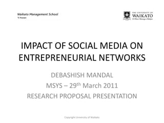 IMPACT OF SOCIAL MEDIA ON ENTREPRENEURIAL NETWORKS DEBASHISH MANDAL MSYS – 29th March 2011 RESEARCH PROPOSAL PRESENTATION Copyright University of Waikato 