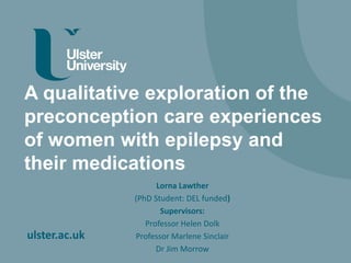 ulster.ac.uk
A qualitative exploration of the
preconception care experiences
of women with epilepsy and
their medications
Lorna Lawther
(PhD Student: DEL funded)
Supervisors:
Professor Helen Dolk
Professor Marlene Sinclair
Dr Jim Morrow
 
