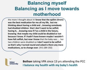 Balancing myself
Balancing as I move towards
motherhood
the more I thought about it I know that the epilim chrono
was the best medication for me all my life, but me
thinking about having a child and …knowing somebody
had disabled children that I don’t want to be selfish
having it, …knowing now if I’ve a child in the future,
knowing that maybe my child could be disabled or not
because I know. If I hadn’t have known maybe I wouldn’t
have felt selfish, but now I know that the baby was …. her
two children were disabled so I don’t want to be selfish
so that’s why I turned round and asked is there any more
medications, so to change over. (IV1:184-192)
Bethan taking VPA since 13 yrs attending the PCC
I balance my health with my baby’s health
 
