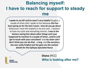 Balancing myself:
I have to reach for support to steady
me
Diana (PCC)
Who is looking after me?
I spoke to my GP and he wasn’t very helpful (laughs) a
couple of times that I spoke to him because this has
been going on for the last 2 years…how do you go about
it because I have the implant in my arm and …I wanted
to have my cycle and everything normal…I was in the
doctors seeing him about other things and I just
happened to mention it a couple of times…and he said
‘get in touch with your consultant’ and my sister said I
don’t think you can do that …I rang and the secretary
she was really helpful and she gave me the contact
details for the Epilepsy Specialist Nurse
 