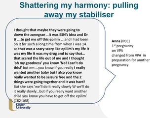 Shattering my harmony: pulling
away my stabiliser
I thought that maybe they were going to
down the zonegran …it was ESN’s idea and Dr
B ….to get me off this epilim ….and I had been
on it for such a long time from when I was 14
so that was a scary scary like epilim's my life it
was my life it was my drug and to say that…
that scared the life out of me and I thought
'oh my goodness' you know ‘No! I can’t do
this!’ but em …you know if you really I really
wanted another baby but I also you know
really wanted to be seizure free and the 2
things were going together and it was hard!
But she says 'we'll do it really slowly W we’ll do
it really slowly…but if you really want another
child you know you have to get off the epilim’
(162-168)
Anna (PCC)
1st pregnancy
on VPA
changed from VPA in
preparation for another
pregnancy
 