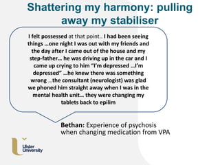 Shattering my harmony: pulling
away my stabiliser
I felt possessed at that point.. I had been seeing
things …one night I was out with my friends and
the day after I came out of the house and my
step-father… he was driving up in the car and I
came up crying to him “I’m depressed …I’m
depressed” …he knew there was something
wrong …the consultant (neurologist) was glad
we phoned him straight away when I was in the
mental health unit… they were changing my
tablets back to epilim
Bethan: Experience of psychosis
when changing medication from VPA
 