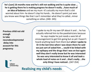 he's [son] 16 months now and he's still not walking and he is quite slow …
he is getting there he is making progress he doesn’t really …have much of
an idea of balance and we my mum -it’s actually my mum that’s a bit
worried about him- he doesn’t clap his hands… He doesn’t point just wee
you know wee things like that I can’t remember what they’re called…minor
something or other..(340- 345)
I spoke to my Dr my own GP about it and … he has
actually referred him to the paediatricians because
he says maybe he just needs a wee bit of
encouragement to get him going but as yet I haven’t
heard anything back from them but when I spoke to
Dr A the last time when I was down there he said
we just sort of asked him … could it be linked with
my epilepsy and the drugs that I was on but again
well they don't really know but he was interested
he was very interested to know it all and took a
whole load of notes on it and …that’s really ...the
only thing I have noticed…(347-354)
Realising my child’s needs
Previous child not old
enough
to take
neurodevelopmental
delay into
account for this
pregnancy
 