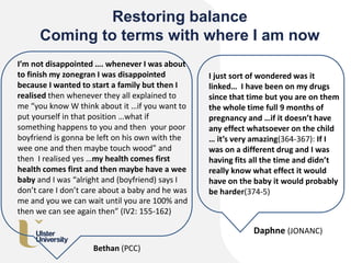 Restoring balance
Coming to terms with where I am now
I just sort of wondered was it
linked… I have been on my drugs
since that time but you are on them
the whole time full 9 months of
pregnancy and …if it doesn’t have
any effect whatsoever on the child
… it’s very amazing(364-367): If I
was on a different drug and I was
having fits all the time and didn’t
really know what effect it would
have on the baby it would probably
be harder(374-5)
Daphne (JONANC)
I’m not disappointed …. whenever I was about
to finish my zonegran I was disappointed
because I wanted to start a family but then I
realised then whenever they all explained to
me “you know W think about it …if you want to
put yourself in that position …what if
something happens to you and then your poor
boyfriend is gonna be left on his own with the
wee one and then maybe touch wood” and
then I realised yes …my health comes first
health comes first and then maybe have a wee
baby and I was “alright and (boyfriend) says I
don’t care I don’t care about a baby and he was
me and you we can wait until you are 100% and
then we can see again then” (IV2: 155-162)
Bethan (PCC)
 