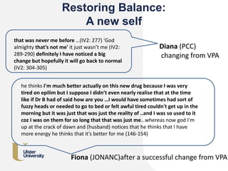 Restoring Balance:
A new self
that was never me before …(IV2: 277) 'God
almighty that’s not me' it just wasn’t me (IV2:
289-290) definitely I have noticed a big
change but hopefully it will go back to normal
(IV2: 304-305)
Diana (PCC)
changing from VPA
he thinks I'm much better actually on this new drug because I was very
tired on epilim but I suppose I didn’t even nearly realise that at the time
like if Dr B had of said how are you …I would have sometimes had sort of
fuzzy heads or needed to go to bed or felt awful tired couldn't get up in the
morning but it was just that was just the reality of ..and I was so used to it
coz I was on them for so long that that was just me…whereas now god I'm
up at the crack of dawn and (husband) notices that he thinks that I have
more energy he thinks that it’s better for me (146-154)
Fiona (JONANC)after a successful change from VPA
 