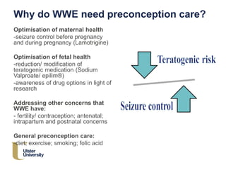 Why do WWE need preconception care?
Optimisation of maternal health
-seizure control before pregnancy
and during pregnancy (Lamotrigine)
Optimisation of fetal health
-reduction/ modification of
teratogenic medication (Sodium
Valproate/ epilim®)
-awareness of drug options in light of
research
Addressing other concerns that
WWE have:
- fertility/ contraception; antenatal;
intrapartum and postnatal concerns
General preconception care:
-diet; exercise; smoking; folic acid
 