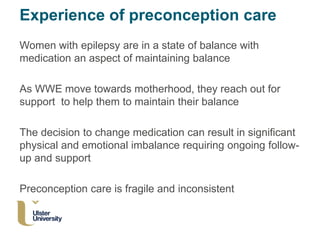 Experience of preconception care
Women with epilepsy are in a state of balance with
medication an aspect of maintaining balance
As WWE move towards motherhood, they reach out for
support to help them to maintain their balance
The decision to change medication can result in significant
physical and emotional imbalance requiring ongoing follow-
up and support
Preconception care is fragile and inconsistent
 