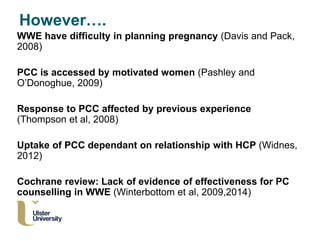 WWE have difficulty in planning pregnancy (Davis and Pack,
2008)
PCC is accessed by motivated women (Pashley and
O’Donoghue, 2009)
Response to PCC affected by previous experience
(Thompson et al, 2008)
Uptake of PCC dependant on relationship with HCP (Widnes,
2012)
Cochrane review: Lack of evidence of effectiveness for PC
counselling in WWE (Winterbottom et al, 2009,2014)
However….
 
