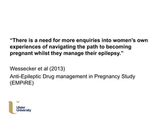 “There is a need for more enquiries into women’s own
experiences of navigating the path to becoming
pregnant whilst they manage their epilepsy.”
Wessecker et al (2013)
Anti-Epileptic Drug management in Pregnancy Study
(EMPiRE)
 