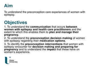 Aim
To understand the preconception care experiences of women with
epilepsy.
Objectives
1. To understand the communication that occurs between
women with epilepsy and health care practitioners and the
extent to which this enables them to plan and manage their
pregnancy.
2. To understand the preconception decision making of women
with epilepsy regarding their medication options.
3. To identify the preconception interventions that women with
epilepsy encounter for decision making and preparing for
pregnancy and to understand the impact that these have on
women’s experience.
 