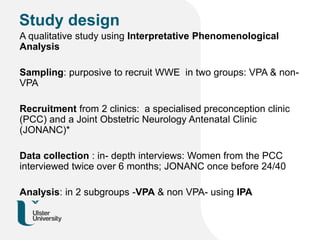 Study design
A qualitative study using Interpretative Phenomenological
Analysis
Sampling: purposive to recruit WWE in two groups: VPA & non-
VPA
Recruitment from 2 clinics: a specialised preconception clinic
(PCC) and a Joint Obstetric Neurology Antenatal Clinic
(JONANC)*
Data collection : in- depth interviews: Women from the PCC
interviewed twice over 6 months; JONANC once before 24/40
Analysis: in 2 subgroups -VPA & non VPA- using IPA
 