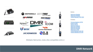 DMR Network 
Múltiples fabricantes, todos ellos compatibles entre sí 
Mobiles: 
•Motorola XPR4550 
•Motorola XPR5550 
•Vertex Standard VXD-7200 
Portables 
•Connect Systems CS700 
•Hytera PD782 
•Kirisun DP770 
•Motorola XPR6550 
•Motorola XPR7550 
•Motorola XPR3500 
•Motorola SL7550 
•Vertex Standard VXD-720 
•Vertex Standard EVX-539 
 