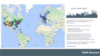 ¿Qué es DMR-MARC? 
La red DMR-MARC es una red Internacional de repetidores 
digitales que utilizan la tecnología DMR para sus 
comunicaciones. 
Actualmente (Sept-2014) las cifras oficiales indican que: 
• 9000 usuarios registrados 
• 800 Repetidores registrados en todo el mundo 
• Presencia en más de 18 países. 
La red DMR-MARC nació de la mano de un grupo de 
ingenieros de Motorola en EEUU, que a su vez eran 
radioaficionados, y que decidieron ir un paso más allá 
integrando las comunicaciones digitales entre los 
radioaficionados, creando la mayor red digital del momento. 
En España el proyecto se llama “DMR-SPAIN” y es la iniciativa 
española del proyecto originario DMR-MARC 
DMR Network 
http://dmrspain.net 
 